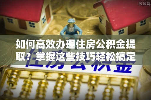 和县如何高效办理住房公积金提取？掌握这些技巧轻松搞定