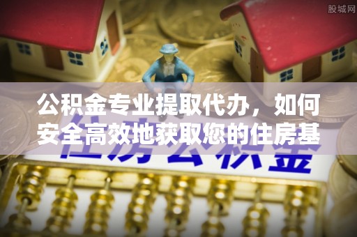 和县公积金专业提取代办，如何安全高效地获取您的住房基金