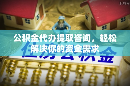 和县公积金代办提取咨询，轻松解决你的资金需求