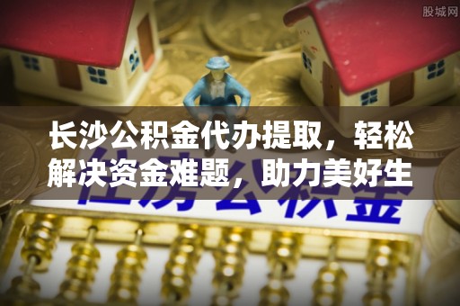 和县长沙公积金代办提取，轻松解决资金难题，助力美好生活