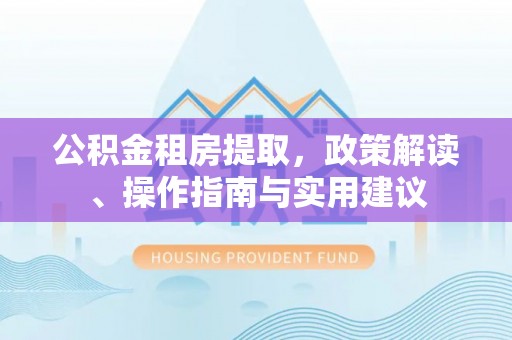 和县公积金租房提取，政策解读、操作指南与实用建议