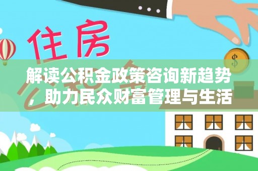 和县解读公积金政策咨询新趋势，助力民众财富管理与生活规划
