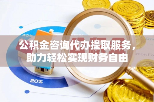 和县公积金咨询代办提取服务，助力轻松实现财务自由