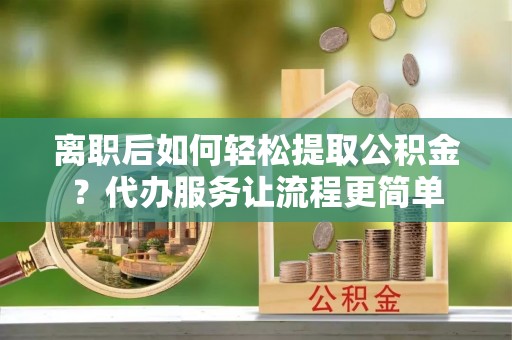 和县离职后如何轻松提取公积金？代办服务让流程更简单