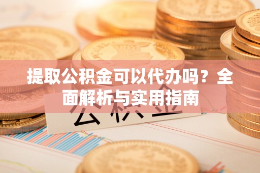 和县提取公积金可以代办吗？全面解析与实用指南