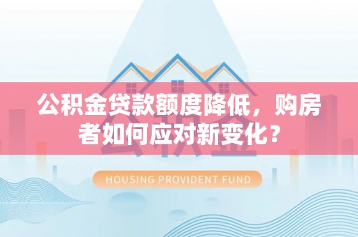 和县公积金贷款额度降低，购房者如何应对新变化？