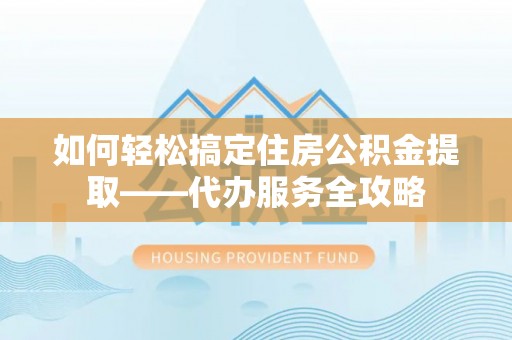 和县如何轻松搞定住房公积金提取——代办服务全攻略