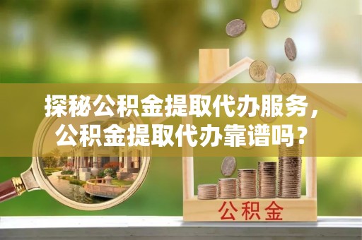 和县探秘公积金提取代办服务，公积金提取代办靠谱吗？