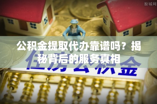 和县公积金提取代办靠谱吗？揭秘背后的服务真相