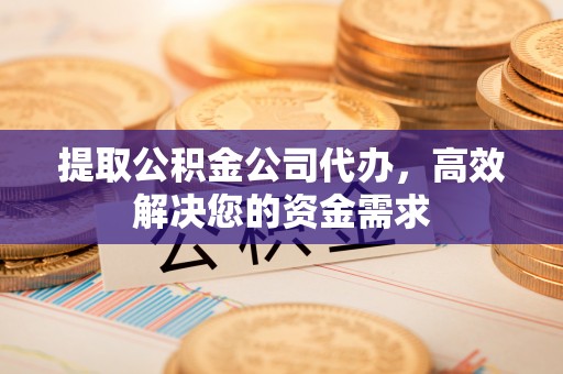 和县提取公积金公司代办，高效解决您的资金需求