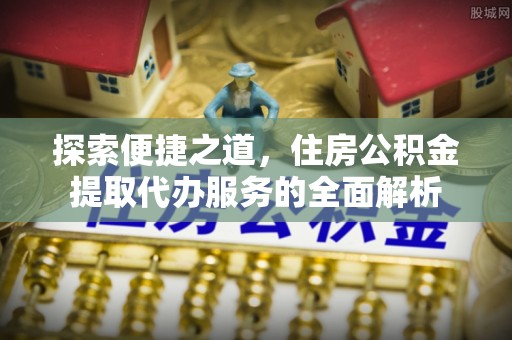 和县探索便捷之道，住房公积金提取代办服务的全面解析