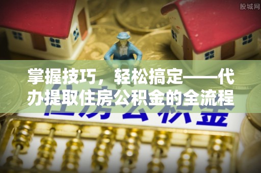和县掌握技巧，轻松搞定——代办提取住房公积金的全流程解析