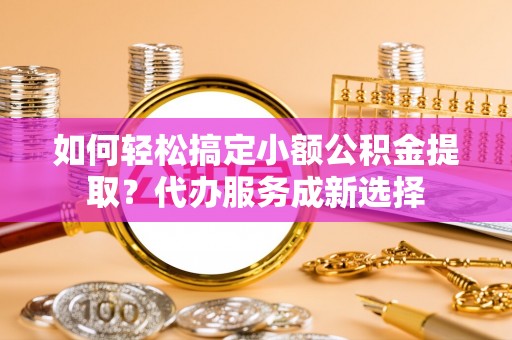 和县如何轻松搞定小额公积金提取？代办服务成新选择