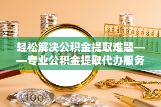 和县轻松解决公积金提取难题——专业公积金提取代办服务详解