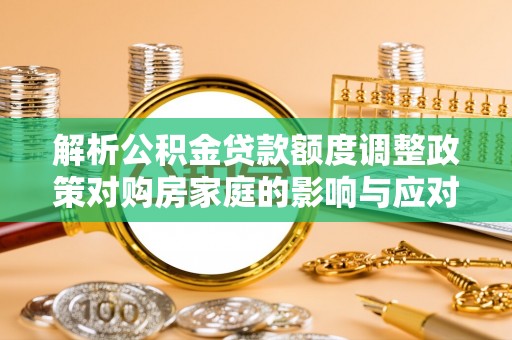 和县解析公积金贷款额度调整政策对购房家庭的影响与应对策略