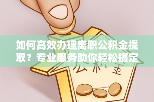 和县如何高效办理离职公积金提取？专业服务助你轻松搞定