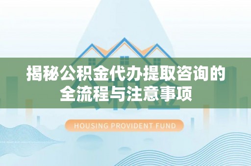 和县揭秘公积金代办提取咨询的全流程与注意事项