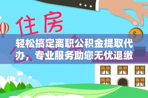 和县轻松搞定离职公积金提取代办，专业服务助您无忧退缴