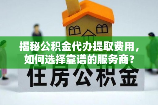 和县揭秘公积金代办提取费用，如何选择靠谱的服务商？
