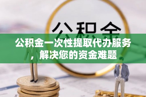 和县公积金一次性提取代办服务，解决您的资金难题