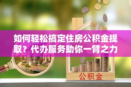 和县如何轻松搞定住房公积金提取？代办服务助你一臂之力