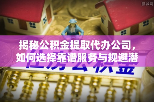 和县揭秘公积金提取代办公司，如何选择靠谱服务与规避潜在风险