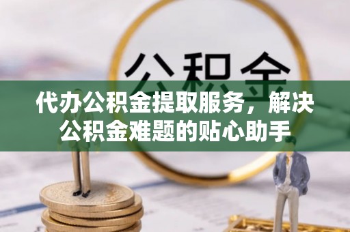 和县代办公积金提取服务，解决公积金难题的贴心助手