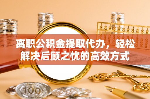 和县离职公积金提取代办，轻松解决后顾之忧的高效方式