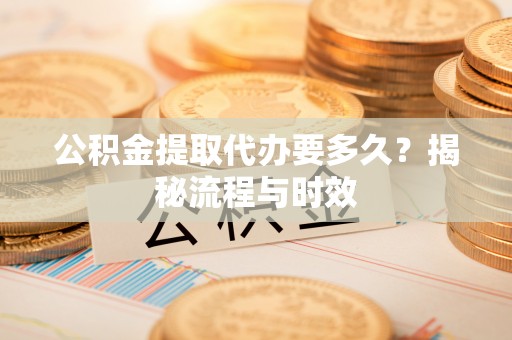 和县公积金提取代办要多久？揭秘流程与时效