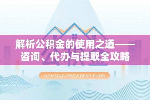 和县解析公积金的使用之道——咨询、代办与提取全攻略