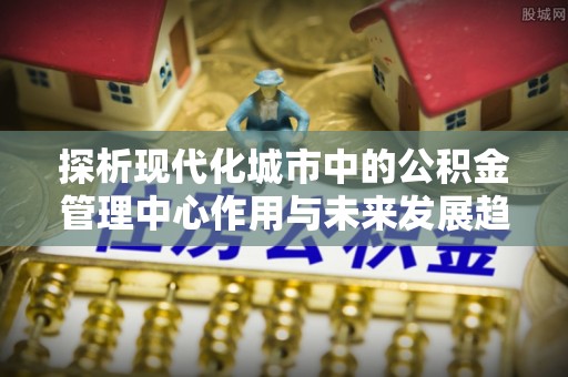 和县探析现代化城市中的公积金管理中心作用与未来发展趋势