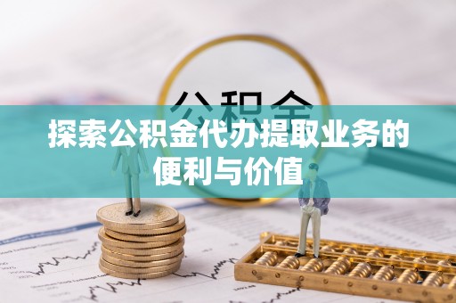 和县探索公积金代办提取业务的便利与价值