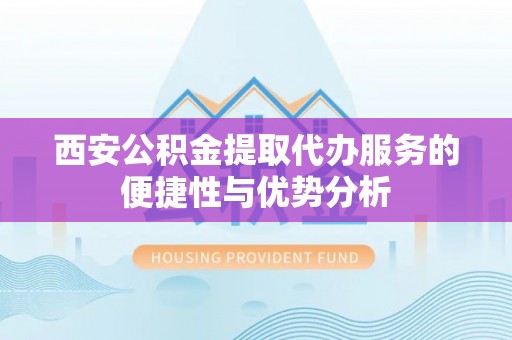 和县西安公积金提取代办服务的便捷性与优势分析