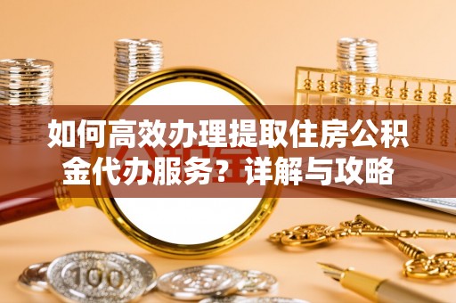 和县如何高效办理提取住房公积金代办服务？详解与攻略