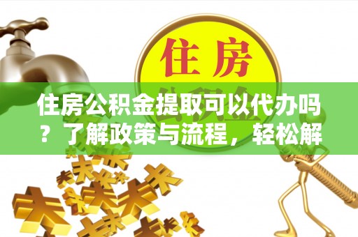 和县住房公积金提取可以代办吗？了解政策与流程，轻松解决疑惑