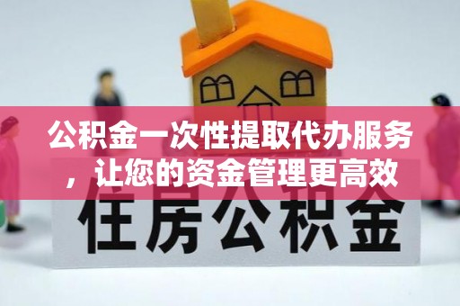 和县公积金一次性提取代办服务，让您的资金管理更高效