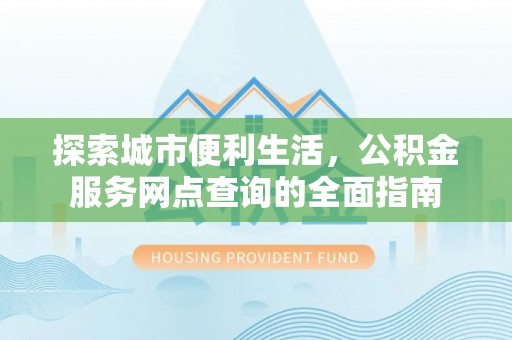 和县探索城市便利生活，公积金服务网点查询的全面指南