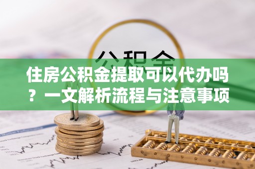 和县住房公积金提取可以代办吗？一文解析流程与注意事项