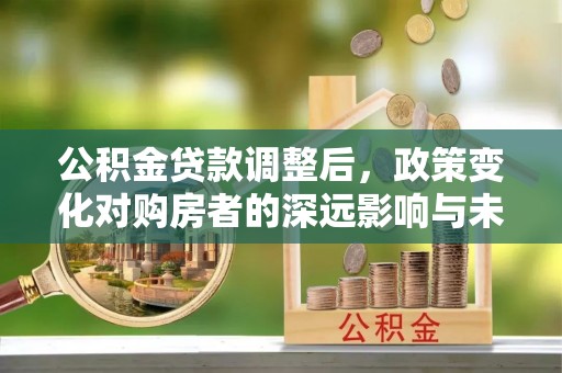 和县公积金贷款调整后，政策变化对购房者的深远影响与未来趋势分析