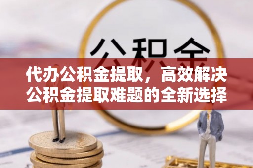 和县代办公积金提取，高效解决公积金提取难题的全新选择