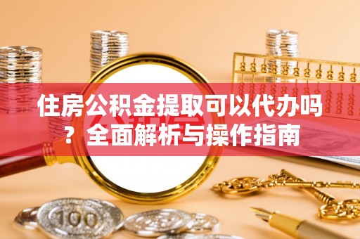 和县住房公积金提取可以代办吗？全面解析与操作指南