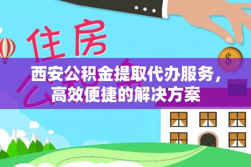 和县西安公积金提取代办服务，高效便捷的解决方案