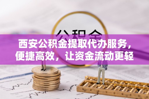 和县西安公积金提取代办服务，便捷高效，让资金流动更轻松
