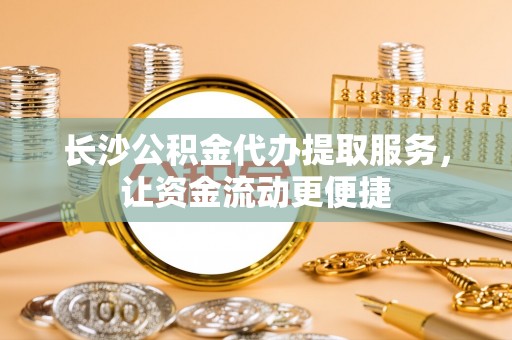 和县长沙公积金代办提取服务，让资金流动更便捷