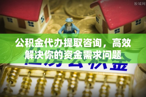 和县公积金代办提取咨询，高效解决你的资金需求问题