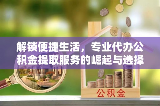和县解锁便捷生活，专业代办公积金提取服务的崛起与选择
