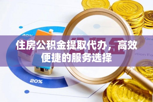 和县住房公积金提取代办，高效便捷的服务选择