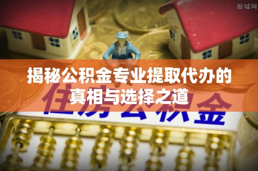 和县揭秘公积金专业提取代办的真相与选择之道