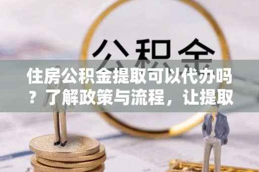 和县住房公积金提取可以代办吗？了解政策与流程，让提取更便捷