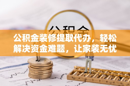 和县公积金装修提取代办，轻松解决资金难题，让家装无忧